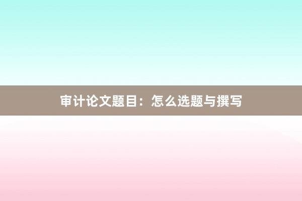审计论文题目：怎么选题与撰写