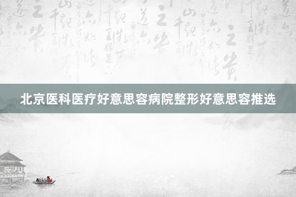 北京医科医疗好意思容病院整形好意思容推选